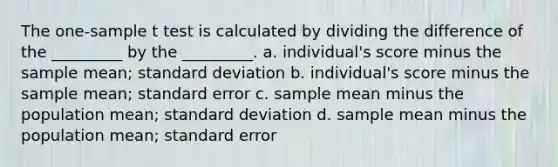 The one-sample t test is calculated by dividing the difference of the _________ by the _________. a. individual's score minus the sample mean; standard deviation b. individual's score minus the sample mean; standard error c. sample mean minus the population mean; standard deviation d. sample mean minus the population mean; standard error