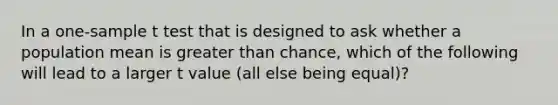 In a one-sample t test that is designed to ask whether a population mean is greater than chance, which of the following will lead to a larger t value (all else being equal)?