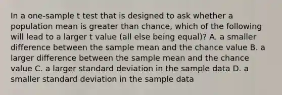 In a one-sample t test that is designed to ask whether a population mean is <a href='https://www.questionai.com/knowledge/ktgHnBD4o3-greater-than' class='anchor-knowledge'>greater than</a> chance, which of the following will lead to a larger t value (all else being equal)? A. a smaller difference between the sample mean and the chance value B. a larger difference between the sample mean and the chance value C. a larger <a href='https://www.questionai.com/knowledge/kqGUr1Cldy-standard-deviation' class='anchor-knowledge'>standard deviation</a> in the sample data D. a smaller standard deviation in the sample data