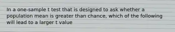 In a one-sample t test that is designed to ask whether a population mean is <a href='https://www.questionai.com/knowledge/ktgHnBD4o3-greater-than' class='anchor-knowledge'>greater than</a> chance, which of the following will lead to a larger t value