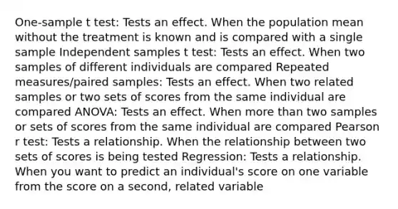 One-sample t test: Tests an effect. When the population mean without the treatment is known and is compared with a single sample Independent samples t test: Tests an effect. When two samples of different individuals are compared Repeated measures/paired samples: Tests an effect. When two related samples or two sets of scores from the same individual are compared ANOVA: Tests an effect. When more than two samples or sets of scores from the same individual are compared Pearson r test: Tests a relationship. When the relationship between two sets of scores is being tested Regression: Tests a relationship. When you want to predict an individual's score on one variable from the score on a second, related variable