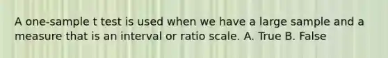 A one-sample t test is used when we have a large sample and a measure that is an interval or ratio scale. A. True B. False