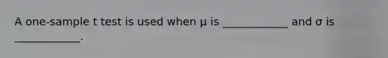 A one-sample t test is used when μ is ____________ and σ is ____________.