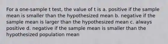 For a one-sample t test, the value of t is a. positive if the sample mean is smaller than the hypothesized mean b. negative if the sample mean is larger than the hypothesized mean c. always positive d. negative if the sample mean is smaller than the hypothesized population mean