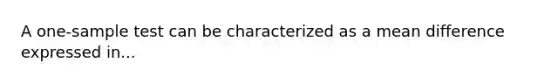 A one-sample test can be characterized as a mean difference expressed in...