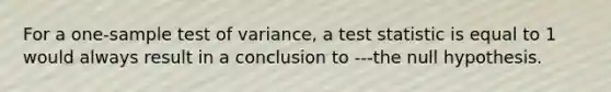 For a one-sample test of variance, a test statistic is equal to 1 would always result in a conclusion to ---the null hypothesis.