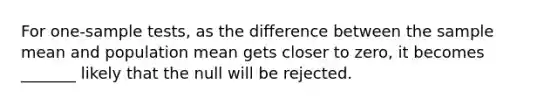 For one-sample tests, as the difference between the sample mean and population mean gets closer to zero, it becomes _______ likely that the null will be rejected.