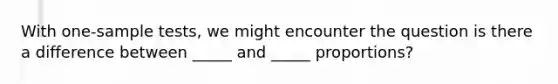 With one-sample tests, we might encounter the question is there a difference between _____ and _____ proportions?