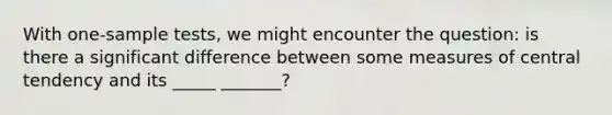 With one-sample tests, we might encounter the question: is there a significant difference between some measures of central tendency and its _____ _______?