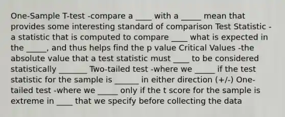 One-Sample T-test -compare a ____ with a _____ mean that provides some interesting standard of comparison Test Statistic -a statistic that is computed to compare ____ what is expected in the _____, and thus helps find the p value Critical Values -the absolute value that a test statistic must ____ to be considered statistically _______ Two-tailed test -where we _____ if the test statistic for the sample is ______ in either direction (+/-) One-tailed test -where we _____ only if the t score for the sample is extreme in ____ that we specify before collecting the data