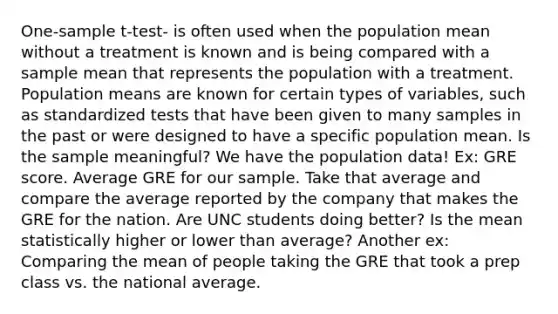 One-sample t-test- is often used when the population mean without a treatment is known and is being compared with a sample mean that represents the population with a treatment. Population means are known for certain types of variables, such as standardized tests that have been given to many samples in the past or were designed to have a specific population mean. Is the sample meaningful? We have the population data! Ex: GRE score. Average GRE for our sample. Take that average and compare the average reported by the company that makes the GRE for the nation. Are UNC students doing better? Is the mean statistically higher or lower than average? Another ex: Comparing the mean of people taking the GRE that took a prep class vs. the national average.