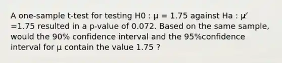 A <a href='https://www.questionai.com/knowledge/kEl9MFIQr9-one-sample-t-test' class='anchor-knowledge'>one-sample t-test</a> for testing H0 : μ = 1.75 against Ha : μ ̸ =1.75 resulted in a p-value of 0.072. Based on the same sample, would the 90% confidence interval and the 95%confidence interval for μ contain the value 1.75 ?