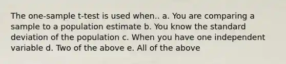 The one-sample t-test is used when.. a. You are comparing a sample to a population estimate b. You know the standard deviation of the population c. When you have one independent variable d. Two of the above e. All of the above