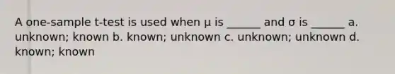 A one-sample t-test is used when μ is ______ and σ is ______ a. unknown; known b. known; unknown c. unknown; unknown d. known; known