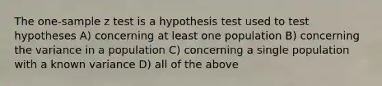 The one-sample z test is a hypothesis test used to test hypotheses A) concerning at least one population B) concerning the variance in a population C) concerning a single population with a known variance D) all of the above