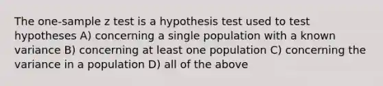 The one-sample z test is a hypothesis test used to test hypotheses A) concerning a single population with a known variance B) concerning at least one population C) concerning the variance in a population D) all of the above