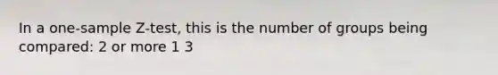 In a one-sample Z-test, this is the number of groups being compared: 2 or more 1 3