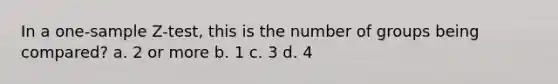 In a one-sample Z-test, this is the number of groups being compared? a. 2 or more b. 1 c. 3 d. 4