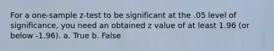 For a <a href='https://www.questionai.com/knowledge/kicxsfNSZf-one-sample-z-test' class='anchor-knowledge'>one-sample z-test</a> to be significant at the .05 level of significance, you need an obtained z value of at least 1.96 (or below -1.96). a. True b. False