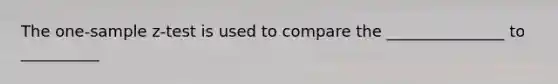 The one-sample z-test is used to compare the _______________ to __________