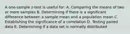 A one-sample z-test is useful for: A. Comparing the means of two or more samples B. Determining if there is a significant difference between a sample mean and a population mean C. Establishing the significance of a correlation D. Testing paired data E. Determining if a data set is normally distributed