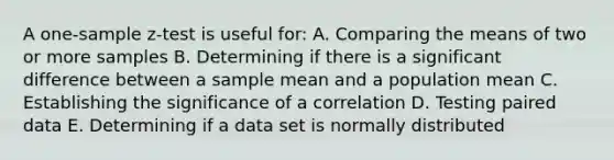 A <a href='https://www.questionai.com/knowledge/kicxsfNSZf-one-sample-z-test' class='anchor-knowledge'>one-sample z-test</a> is useful for: A. Comparing the means of two or more samples B. Determining if there is a significant difference between a sample mean and a population mean C. Establishing the significance of a correlation D. Testing paired data E. Determining if a data set is normally distributed