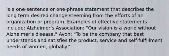 is a one-sentence or one-phrase statement that describes the long term desired change steeming from the efforts of an organization or program. Examples of effective statements include: Alzheimer's Association: "Our vision is a world without Alzheimer's disease." Avon: "To be the company that best understands and satisfies the product, service and self-fulfillment needs of women, globally."