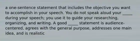 a one-sentence statement that includes the objective you want to accomplish in your speech. You do not speak aloud your _____ during your speech; you use it to guide your researching, organizing, and writing. A good _____ statement is audience-centered, agrees with the general purpose, addresses one main idea, and is realistic