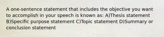 A one-sentence statement that includes the objective you want to accomplish in your speech is known as: A)Thesis statement B)Specific purpose statement C)Topic statement D)Summary or conclusion statement