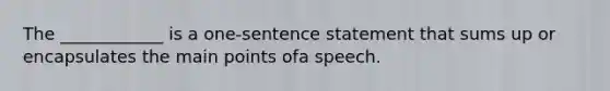 The ____________ is a one-sentence statement that sums up or encapsulates the main points ofa speech.