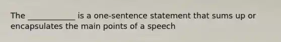 The ____________ is a one-sentence statement that sums up or encapsulates the main points of a speech