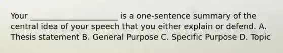 Your ______________________ is a one-sentence summary of the central idea of your speech that you either explain or defend. A. Thesis statement B. General Purpose C. Specific Purpose D. Topic