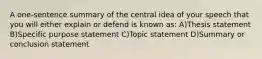 A one-sentence summary of the central idea of your speech that you will either explain or defend is known as: A)Thesis statement B)Specific purpose statement C)Topic statement D)Summary or conclusion statement