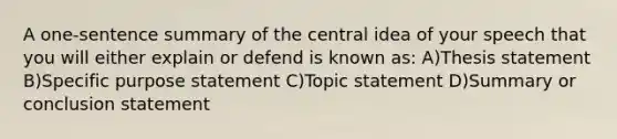 A one-sentence summary of the central idea of your speech that you will either explain or defend is known as: A)Thesis statement B)Specific purpose statement C)Topic statement D)Summary or conclusion statement