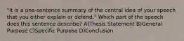 "It is a one-sentence summary of the central idea of your speech that you either explain or defend." Which part of the speech does this sentence describe? A)Thesis Statement B)General Purpose C)Specific Purpose D)Conclusion