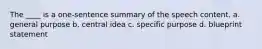 The ____ is a one-sentence summary of the speech content. a. general purpose b. central idea c. specific purpose d. blueprint statement