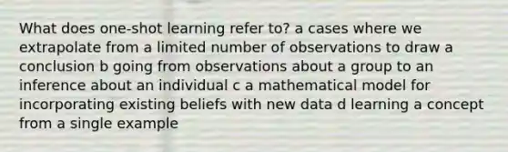 What does one-shot learning refer to? a cases where we extrapolate from a limited number of observations to draw a conclusion b going from observations about a group to an inference about an individual c a mathematical model for incorporating existing beliefs with new data d learning a concept from a single example