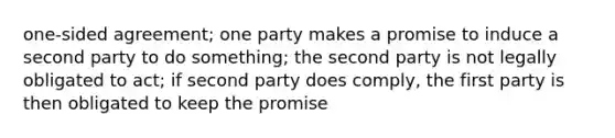 one-sided agreement; one party makes a promise to induce a second party to do something; the second party is not legally obligated to act; if second party does comply, the first party is then obligated to keep the promise