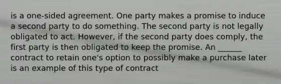 is a one-sided agreement. One party makes a promise to induce a second party to do something. The second party is not legally obligated to act. However, if the second party does comply, the first party is then obligated to keep the promise. An ______ contract to retain one's option to possibly make a purchase later is an example of this type of contract