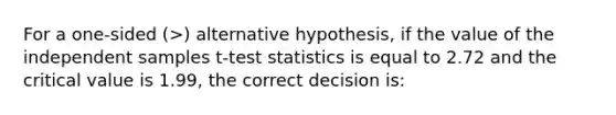 For a one-sided (>) alternative hypothesis, if the value of the independent samples t-test statistics is equal to 2.72 and the critical value is 1.99, the correct decision is: