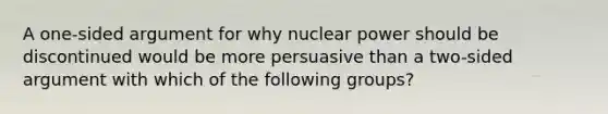 A one-sided argument for why nuclear power should be discontinued would be more persuasive than a two-sided argument with which of the following groups?