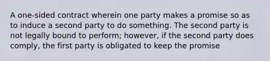 A one-sided contract wherein one party makes a promise so as to induce a second party to do something. The second party is not legally bound to perform; however, if the second party does comply, the first party is obligated to keep the promise