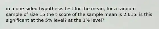 in a one-sided hypothesis test for the mean, for a random sample of size 15 the t-score of the sample mean is 2.615. is this significant at the 5% level? at the 1% level?