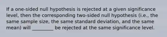 If a one-sided null hypothesis is rejected at a given significance level, then the corresponding two-sided null hypothesis (i.e., the same sample size, the same <a href='https://www.questionai.com/knowledge/kqGUr1Cldy-standard-deviation' class='anchor-knowledge'>standard deviation</a>, and the same mean) will _________ be rejected at the same significance level.