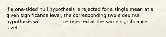 If a one-sided null hypothesis is rejected for a single mean at a given significance level, the corresponding two-sided null hypothesis will ________ be rejected at the same significance level