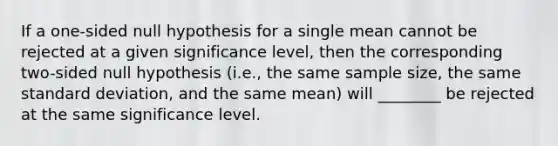 If a one-sided null hypothesis for a single mean cannot be rejected at a given significance level, then the corresponding two-sided null hypothesis (i.e., the same sample size, the same standard deviation, and the same mean) will ________ be rejected at the same significance level.