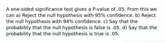 A one-sided significance test gives a P-value of .05. From this we can a) Reject the null hypothesis with 95% confidence. b) Reject the null hypothesis with 94% confidence. c) Say that the probability that the null hypothesis is false is .05. d) Say that the probability that the null hypothesis is true is .05.