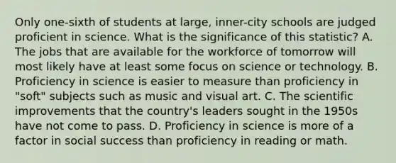 Only one-sixth of students at large, inner-city schools are judged proficient in science. What is the significance of this statistic? A. The jobs that are available for the workforce of tomorrow will most likely have at least some focus on science or technology. B. Proficiency in science is easier to measure than proficiency in "soft" subjects such as music and visual art. C. The scientific improvements that the country's leaders sought in the 1950s have not come to pass. D. Proficiency in science is more of a factor in social success than proficiency in reading or math.