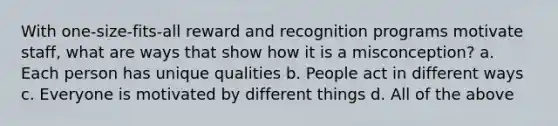 With one-size-fits-all reward and recognition programs motivate staff, what are ways that show how it is a misconception? a. Each person has unique qualities b. People act in different ways c. Everyone is motivated by different things d. All of the above