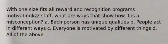 With one-size-fits-all reward and recognition programs motivatingkzz staff, what are ways that show how it is a misconception? a. Each person has unique qualities b. People act in different ways c. Everyone is motivated by different things d. All of the above